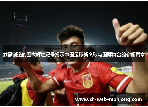 武磊创造的五大辉煌记录揭示中国足球新突破与国际舞台的崭新篇章 武磊创造的五大辉煌记录揭示中国足球新突破与国际舞台的崭新篇章